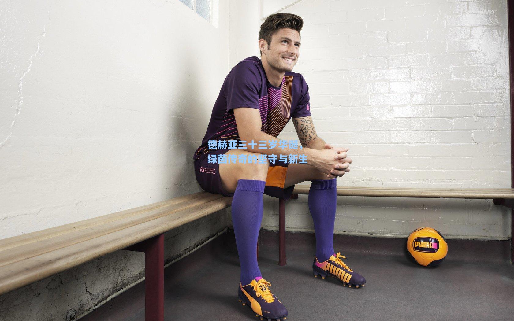 德赫亚三十三岁华诞,绿茵传奇的坚守与新生